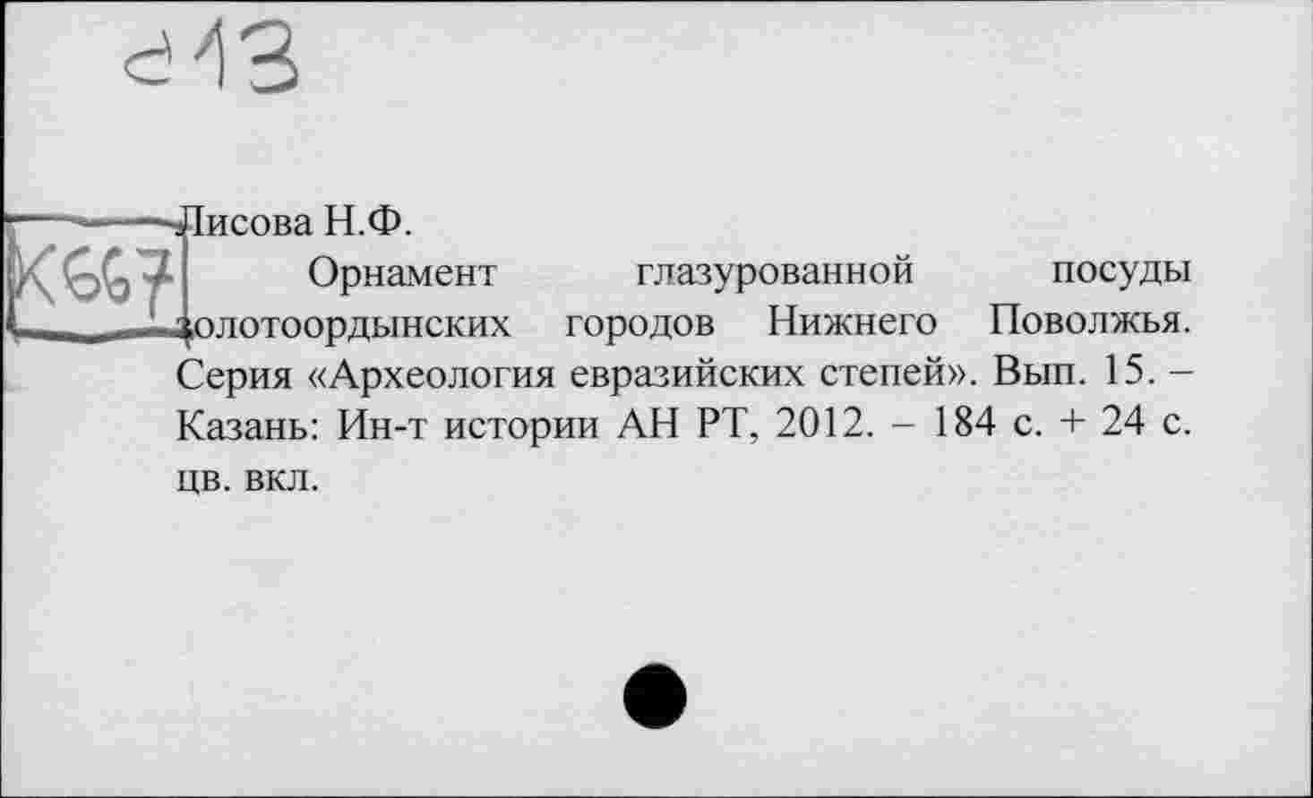 ﻿
-Лисова Н.Ф.
Орнамент глазурованной посуды - олотоордынских городов Нижнего Поволжья. Серия «Археология евразийских степей». Вып. 15. -Казань: Ин-т истории АН РТ, 2012. - 184 с. + 24 с.
цв. вкл.